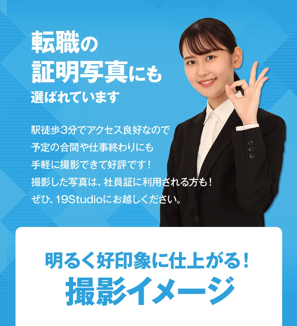 転職の証明写真にも選ばれています。駅徒歩3分でアクセス良好なので予定の合間や仕事終わりにも手軽に撮影できて好評です。撮影した写真は、社員証に利用される方も！ぜひ19Studioにお越しください
