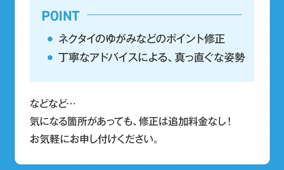 ネクタイのゆがみなどのポイント修正、丁寧なアドバイスによる真っ直ぐな姿勢。気になる箇所があっても、修正は追加料金なし！お気軽にお申し付けください。