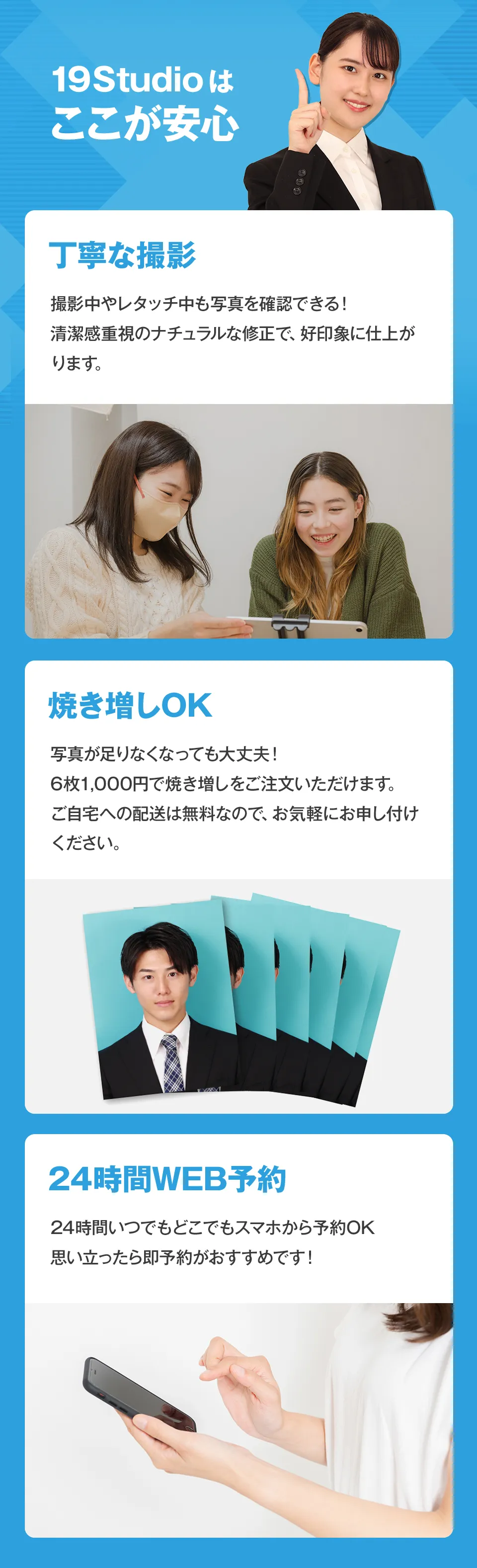 人事経験者目線の丁寧な撮影と清潔感重視のナチュラルな修正で好印象に仕上がります。写真が足りなくなっても、6枚1000円で焼き増しをご注文いただけます。ご自宅への配送も無料です。24時間いつでもどこでもスマホから予約OK！