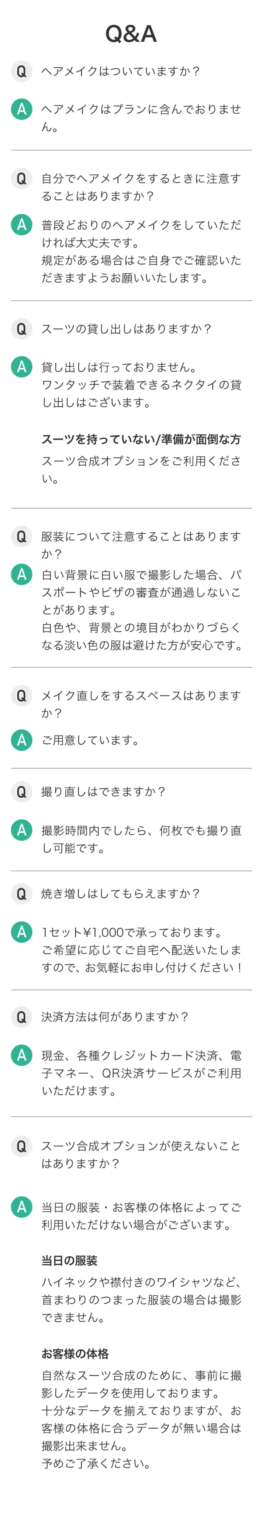 証明写真に関するQ&A。ヘアメイクはプランに含まれていません。規定がある場合はご自身でご確認をお願いいたします。撮影の際は白色や背景との境目がわかりづらくなる淡い色の服は避けた方が安心です。撮影時間内であれば何枚でも撮り直しOK。焼き増しも承ります