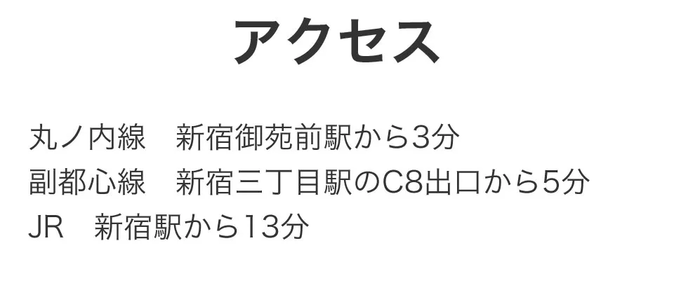 アクセス 丸ノ内線新宿御苑前駅から3分、副都心線新宿三丁目駅のC8出口から5分、JR新宿駅から13分